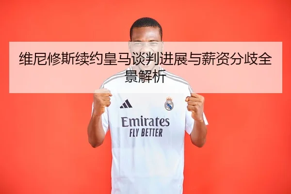 维尼修斯续约皇马谈判进展与薪资分歧全景解析